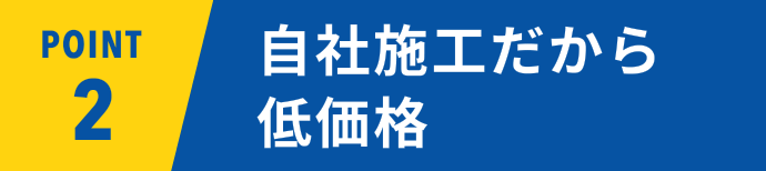 POINT02 自社施工だから低価格