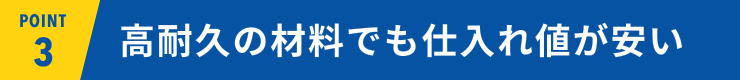 POINT03 高耐久の材料でも仕入れ値が安い